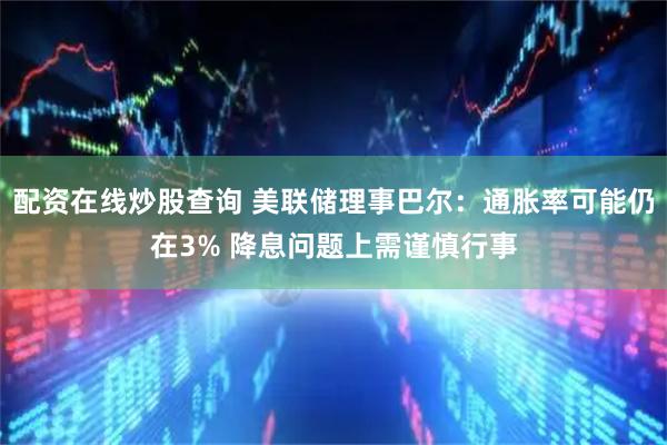 配资在线炒股查询 美联储理事巴尔：通胀率可能仍在3% 降息问题上需谨慎行事