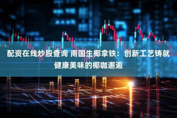 配资在线炒股查询 南国生椰拿铁：创新工艺铸就健康美味的椰咖邂逅