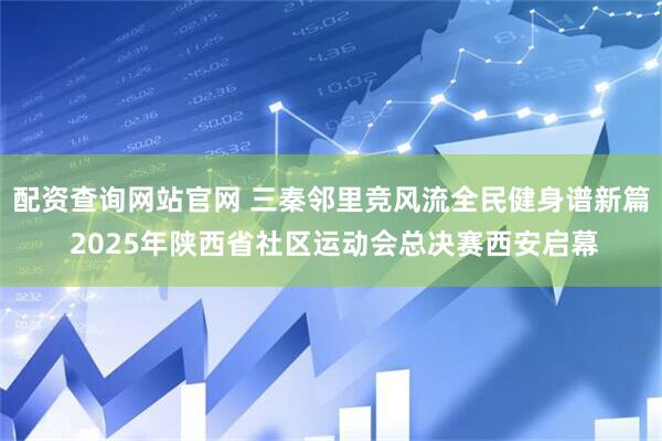 配资查询网站官网 三秦邻里竞风流全民健身谱新篇 2025年陕西省社区运动会总决赛西安启幕