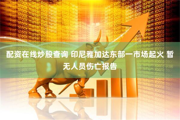 配资在线炒股查询 印尼雅加达东部一市场起火 暂无人员伤亡报告