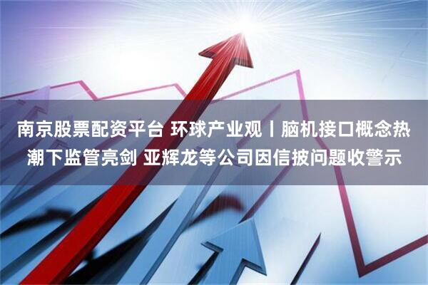 南京股票配资平台 环球产业观丨脑机接口概念热潮下监管亮剑 亚辉龙等公司因信披问题收警示