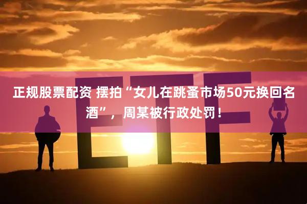 正规股票配资 摆拍“女儿在跳蚤市场50元换回名酒”，周某被行政处罚！