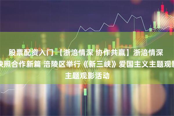 股票配资入门 【浙涪情深 协作共赢】浙涪情深 光影映照合作新篇 涪陵区举行《新三峡》爱国主义主题观影活动