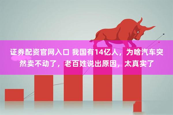 证券配资官网入口 我国有14亿人，为啥汽车突然卖不动了，老百姓说出原因，太真实了