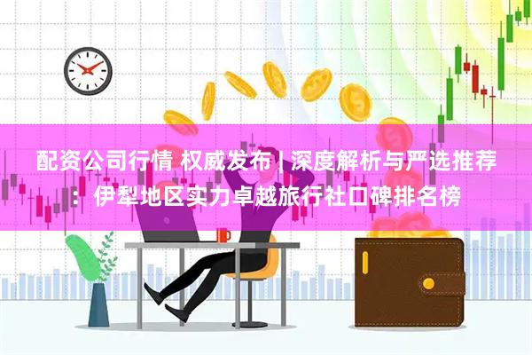 配资公司行情 权威发布 | 深度解析与严选推荐：伊犁地区实力卓越旅行社口碑排名榜
