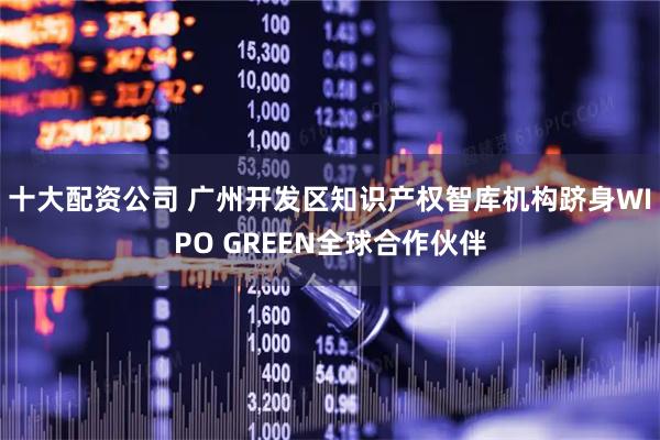 十大配资公司 广州开发区知识产权智库机构跻身WIPO GREEN全球合作伙伴
