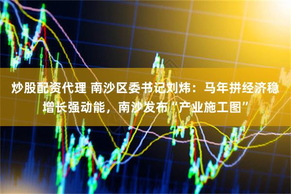 炒股配资代理 南沙区委书记刘炜：马年拼经济稳增长强动能，南沙发布“产业施工图”