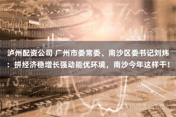 泸州配资公司 广州市委常委、南沙区委书记刘炜：拼经济稳增长强动能优环境，南沙今年这样干！