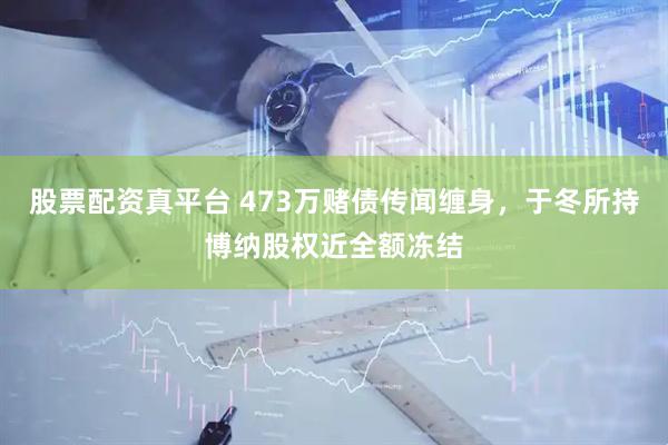 股票配资真平台 473万赌债传闻缠身，于冬所持博纳股权近全额冻结