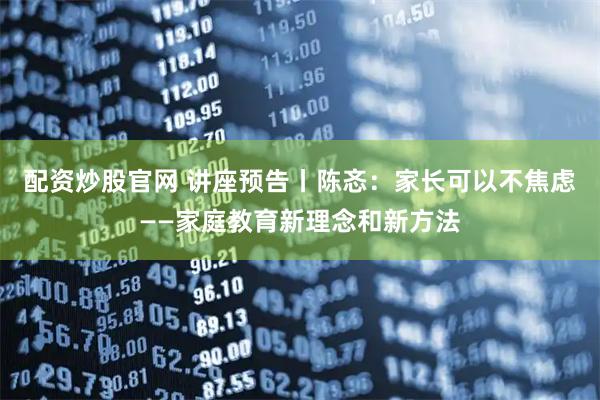 配资炒股官网 讲座预告丨陈忞：家长可以不焦虑——家庭教育新理念和新方法