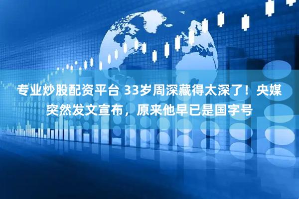 专业炒股配资平台 33岁周深藏得太深了！央媒突然发文宣布，原来他早已是国字号