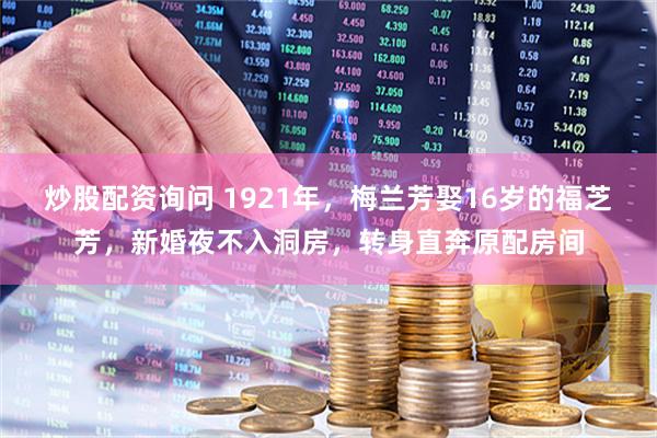 炒股配资询问 1921年，梅兰芳娶16岁的福芝芳，新婚夜不入洞房，转身直奔原配房间