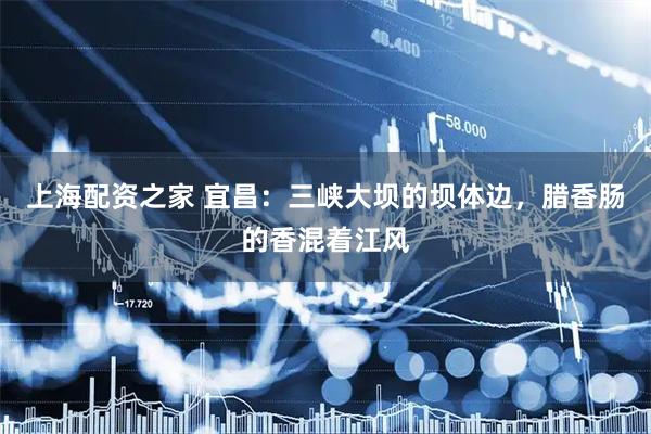 上海配资之家 宜昌：三峡大坝的坝体边，腊香肠的香混着江风