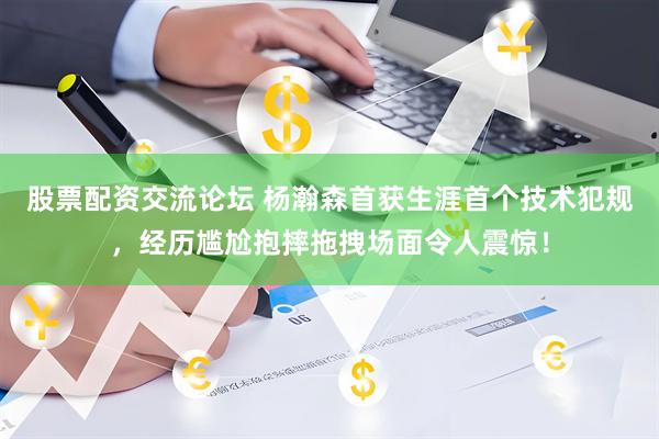 股票配资交流论坛 杨瀚森首获生涯首个技术犯规，经历尴尬抱摔拖拽场面令人震惊！