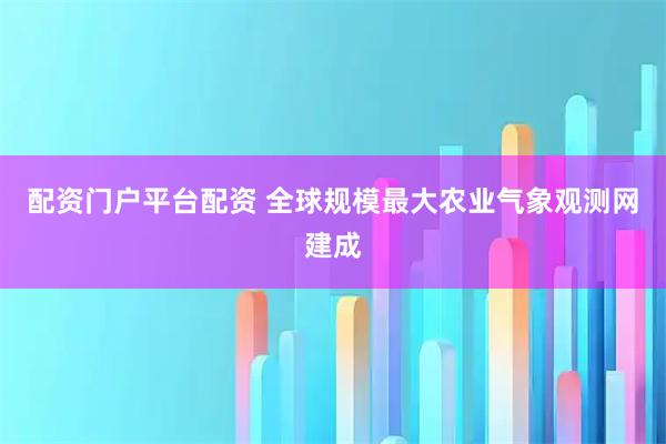 配资门户平台配资 全球规模最大农业气象观测网建成
