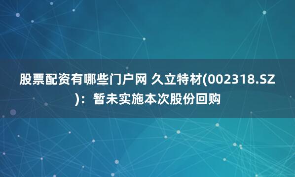 股票配资有哪些门户网 久立特材(002318.SZ)：暂未实施本次股份回购