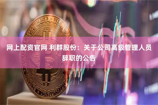网上配资官网 利群股份：关于公司高级管理人员辞职的公告