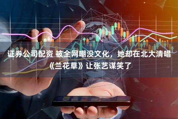 证券公司配资 被全网嘲没文化，她却在北大清唱《兰花草》让张艺谋笑了