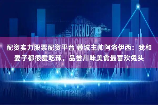 配资实力股票配资平台 蓉城主帅阿洛伊西：我和妻子都很爱吃辣，品尝川味美食最喜欢兔头